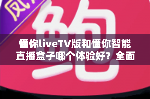 懂你liveTV版和懂你智能直播盒子哪个体验好？全面深度对比测评，帮你找到最适合家庭观影的选择