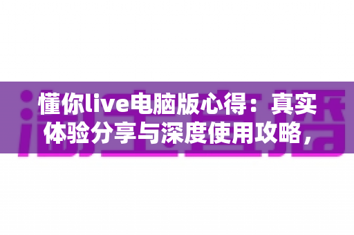 懂你live电脑版心得:真实体验分享与深度使用攻略,帮你少走弯路 懂你live电脑版心得:真实体验分享与深度使用攻略,帮你少走弯路
