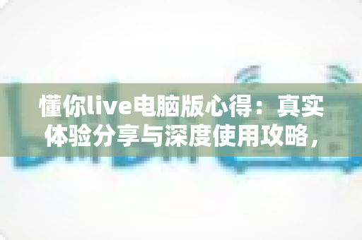 懂你live电脑版心得：真实体验分享与深度使用攻略，帮你少走弯路