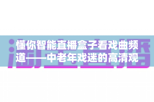 懂你智能直播盒子看戏曲频道——中老年戏迷的高清观剧新体验