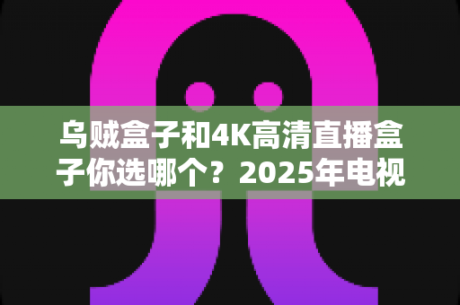 乌贼盒子和4K高清直播盒子你选哪个?2025年电视盒子选购全攻略,一文看懂画质、价格与体验的真实差距 乌贼盒子和4K高清直播盒子你选哪个?2025年电视盒子选购全攻略,一文看懂画质、价格与体验的真实差距