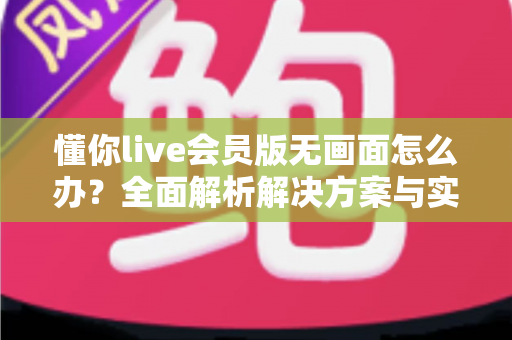 懂你live会员版无画面怎么办?全面解析解决方案与实用技巧 懂你live会员版无画面怎么办?全面解析解决方案与实用技巧