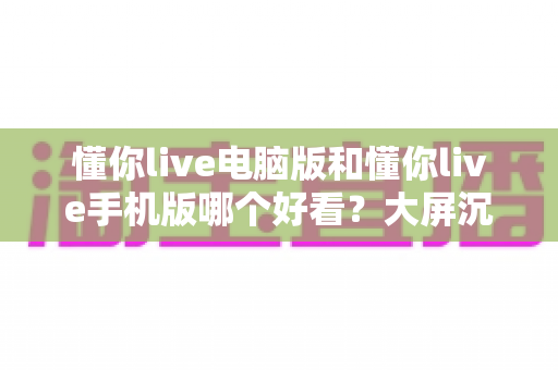 懂你live电脑版和懂你live手机版哪个好看？大屏沉浸与小屏灵活的终极对比指南