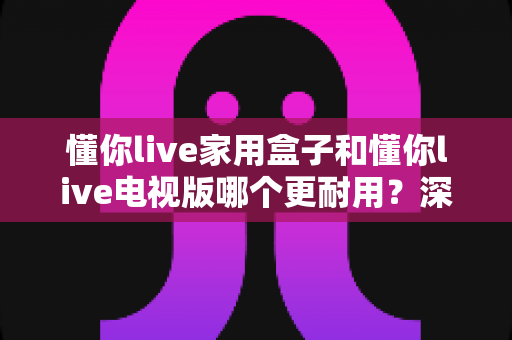 懂你live家用盒子和懂你live电视版哪个更耐用?深度解析两者耐用性差异与选购建议 懂你live家用盒子和懂你live电视版哪个更耐用?深度解析两者耐用性差异与选购建议
