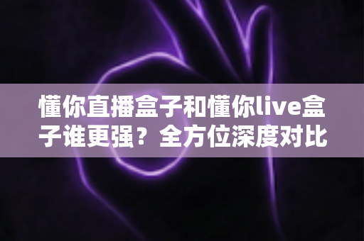 懂你直播盒子和懂你live盒子谁更强?全方位深度对比评测,帮你选对不踩坑 懂你直播盒子和懂你live盒子谁更强?全方位深度对比评测,帮你选对不踩坑