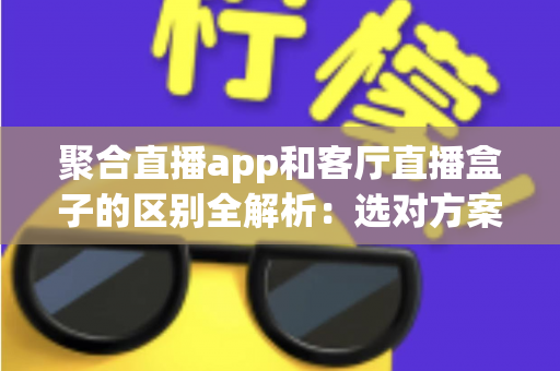 聚合直播app和客厅直播盒子的区别全解析:选对方案,畅享大屏直播观影新体验 聚合直播app和客厅直播盒子的区别全解析:选对方案,畅享大屏直播观影新体验