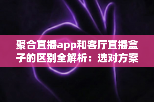 聚合直播app和客厅直播盒子的区别全解析：选对方案，畅享大屏直播观影新体验