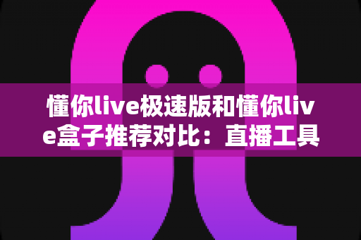 懂你live极速版和懂你live盒子推荐对比：直播工具怎么选才不踩坑？一篇文章帮你彻底搞明白