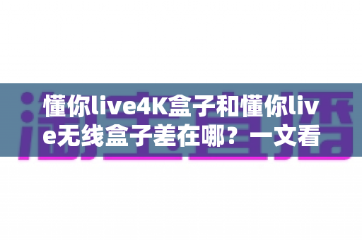 懂你live4K盒子和懂你live无线盒子差在哪？一文看懂两款电视盒子的核心区别与选购指南
