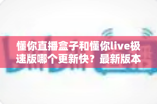 懂你直播盒子和懂你live极速版哪个更新快？最新版本更新频率深度对比全解析