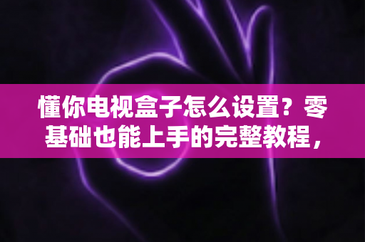 懂你电视盒子怎么设置？零基础也能上手的完整教程，五步搞定开机调试