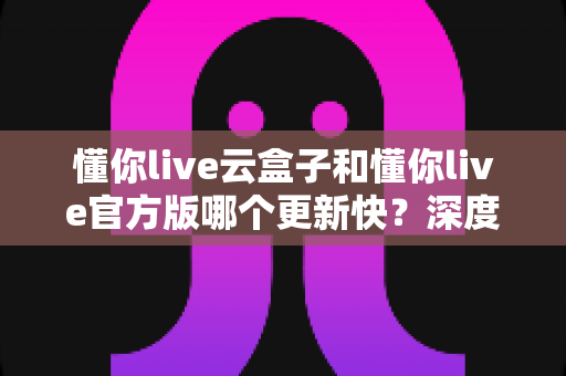 懂你live云盒子和懂你live官方版哪个更新快？深度对比分析助你轻松选择最佳版本