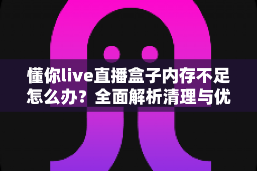 懂你live直播盒子内存不足怎么办？全面解析清理与优化方案，让直播流畅不卡顿