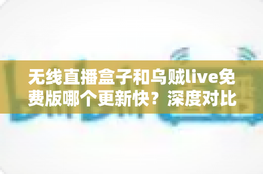 无线直播盒子和乌贼live免费版哪个更新快？深度对比解析与实用选购指南