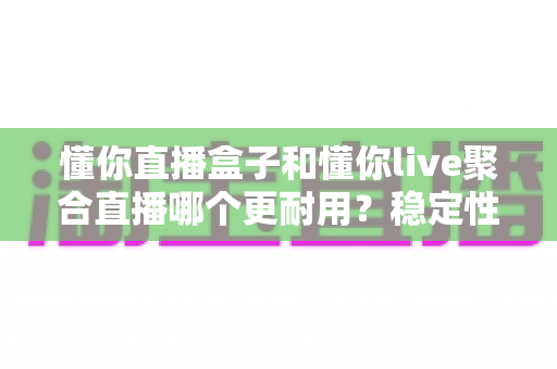 懂你直播盒子和懂你live聚合直播哪个更耐用？稳定性与寿命深度对比全解析