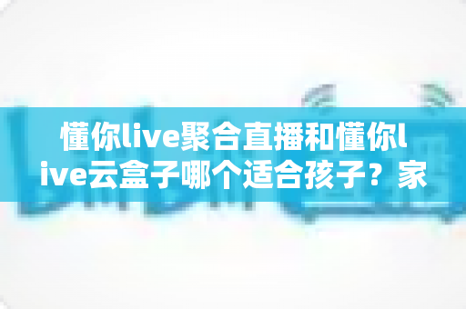 懂你live聚合直播和懂你live云盒子哪个适合孩子?家长必备的选择与使用指南 懂你live聚合直播和懂你live云盒子哪个适合孩子?家长必备的选择与使用指南