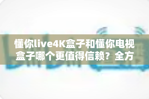 懂你live4K盒子和懂你电视盒子哪个更值得信赖？全方位深度对比评测，看完再买不后悔
