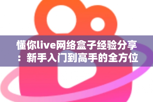 懂你live网络盒子经验分享:新手入门到高手的全方位实用指南 懂你live网络盒子经验分享:新手入门到高手的全方位实用指南