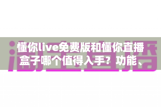 懂你live免费版和懂你直播盒子哪个值得入手?功能、价格、体验全面对比与选购指南 懂你live免费版和懂你直播盒子哪个值得入手?功能、价格、体验全面对比与选购指南