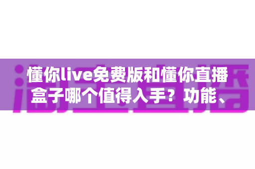 懂你live免费版和懂你直播盒子哪个值得入手？功能、价格、体验全面对比与选购指南
