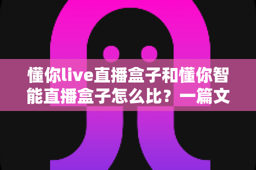 懂你live直播盒子和懂你智能直播盒子怎么比?一篇文章帮你彻底搞懂两款设备的区别与选购门道 懂你live直播盒子和懂你智能直播盒子怎么比?一篇文章帮你彻底搞懂两款设备的区别与选购门道