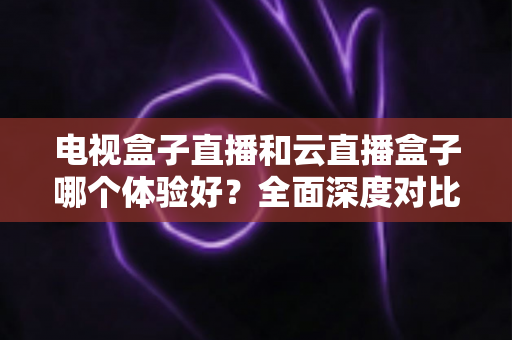 电视盒子直播和云直播盒子哪个体验好?全面深度对比解析,助你一次选对家庭观影设备 电视盒子直播和云直播盒子哪个体验好?全面深度对比解析,助你一次选对家庭观影设备