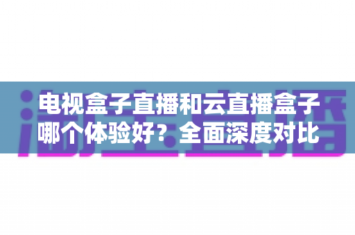 电视盒子直播和云直播盒子哪个体验好？全面深度对比解析，助你一次选对家庭观影设备