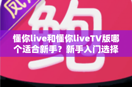 懂你live和懂你liveTV版哪个适合新手?新手入门选择全攻略与深度对比 懂你live和懂你liveTV版哪个适合新手?新手入门选择全攻略与深度对比