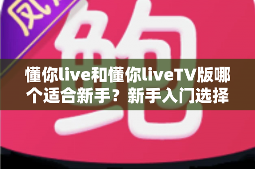 懂你live和懂你liveTV版哪个适合新手?新手入门选择全攻略与深度对比 懂你live和懂你liveTV版哪个适合新手?新手入门选择全攻略与深度对比