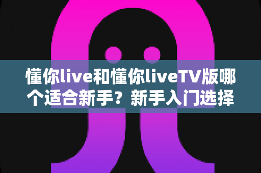 懂你live和懂你liveTV版哪个适合新手?新手入门选择全攻略与深度对比 懂你live和懂你liveTV版哪个适合新手?新手入门选择全攻略与深度对比