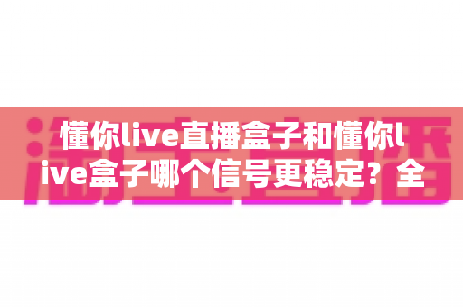 懂你live直播盒子和懂你live盒子哪个信号更稳定?全面对比解析助你选购不踩坑 懂你live直播盒子和懂你live盒子哪个信号更稳定?全面对比解析助你选购不踩坑