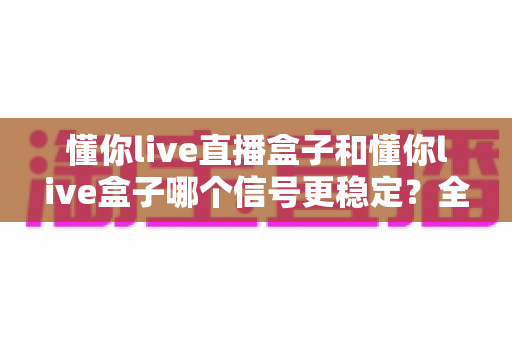 懂你live直播盒子和懂你live盒子哪个信号更稳定?全面对比解析助你选购不踩坑 懂你live直播盒子和懂你live盒子哪个信号更稳定?全面对比解析助你选购不踩坑