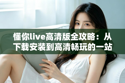 懂你live高清版全攻略:从下载安装到高清畅玩的一站式实用指南 懂你live高清版全攻略:从下载安装到高清畅玩的一站式实用指南