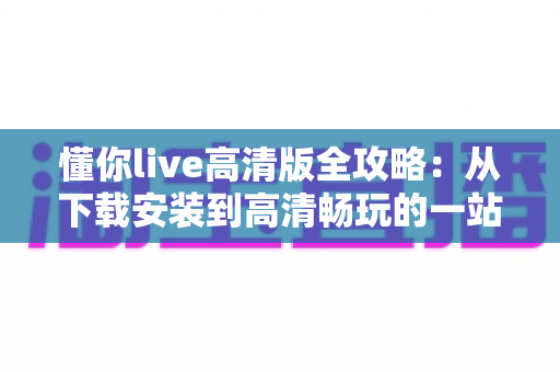 懂你live高清版全攻略:从下载安装到高清畅玩的一站式实用指南 懂你live高清版全攻略:从下载安装到高清畅玩的一站式实用指南