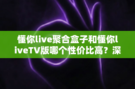 懂你live聚合盒子和懂你liveTV版哪个性价比高？深度对比分析与选购指南