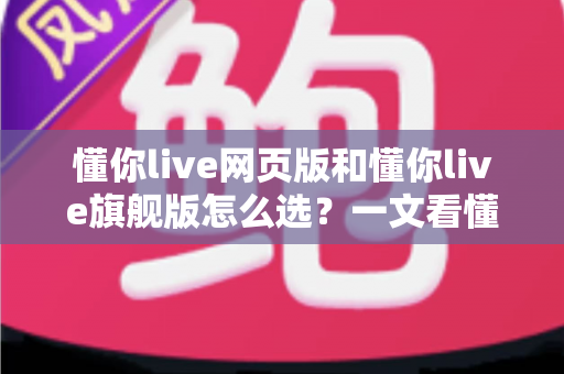 懂你live网页版和懂你live旗舰版怎么选？一文看懂版本差异、适用人群与性价比，助你做出最聪明的选择