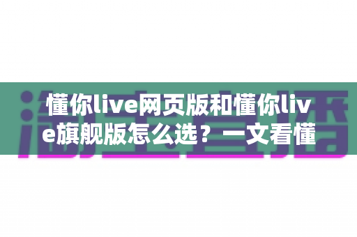 懂你live网页版和懂你live旗舰版怎么选？一文看懂版本差异、适用人群与性价比，助你做出最聪明的选择