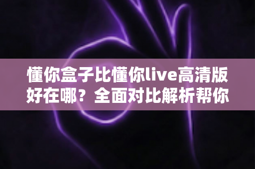 懂你盒子比懂你live高清版好在哪？全面对比解析帮你选对不选贵