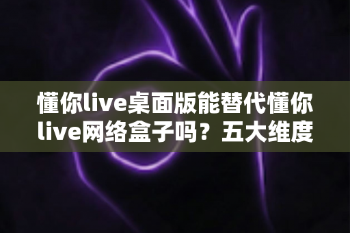 懂你live桌面版能替代懂你live网络盒子吗?五大维度深度对比,帮你选对版本不踩坑 懂你live桌面版能替代懂你live网络盒子吗?五大维度深度对比,帮你选对版本不踩坑
