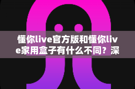 懂你live官方版和懂你live家用盒子有什么不同？深度解析两大版本差异，帮你选对不选贵
