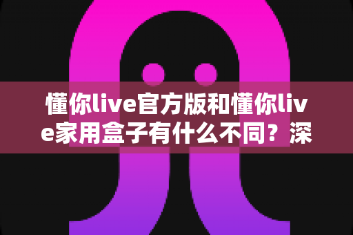懂你live官方版和懂你live家用盒子有什么不同？深度解析两大版本差异，帮你选对不选贵