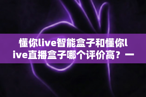 懂你live智能盒子和懂你live直播盒子哪个评价高?一文读懂两款盒子的真实口碑与选购指南 懂你live智能盒子和懂你live直播盒子哪个评价高?一文读懂两款盒子的真实口碑与选购指南
