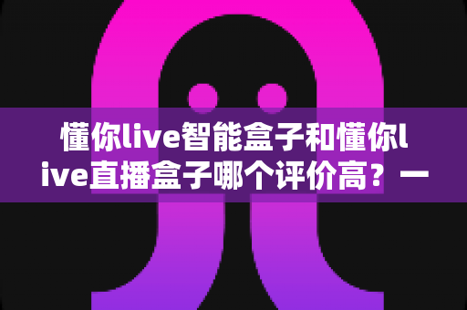 懂你live智能盒子和懂你live直播盒子哪个评价高？一文读懂两款盒子的真实口碑与选购指南
