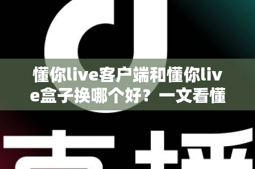 懂你live客户端和懂你live盒子换哪个好？一文看懂两者差异与选购指南