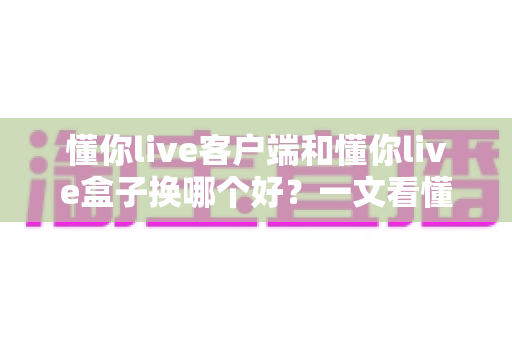 懂你live客户端和懂你live盒子换哪个好？一文看懂两者差异与选购指南