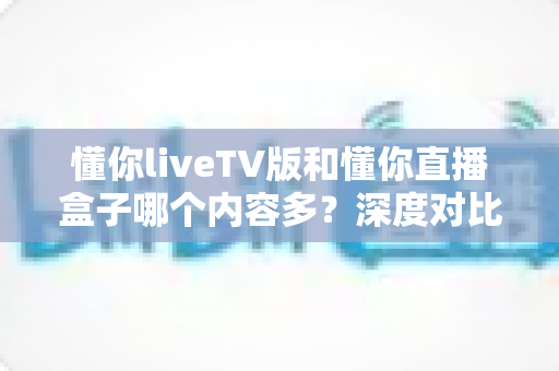 懂你liveTV版和懂你直播盒子哪个内容多?深度对比评测帮你一次看懂 懂你liveTV版和懂你直播盒子哪个内容多?深度对比评测帮你一次看懂