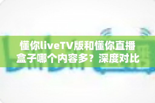 懂你liveTV版和懂你直播盒子哪个内容多?深度对比评测帮你一次看懂 懂你liveTV版和懂你直播盒子哪个内容多?深度对比评测帮你一次看懂