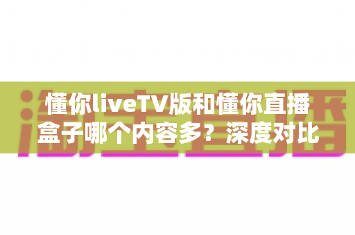 懂你liveTV版和懂你直播盒子哪个内容多?深度对比评测帮你一次看懂 懂你liveTV版和懂你直播盒子哪个内容多?深度对比评测帮你一次看懂