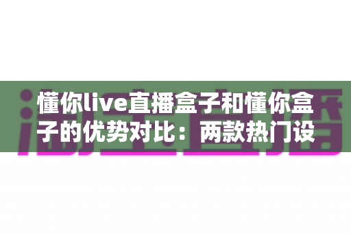 懂你live直播盒子和懂你盒子的优势对比：两款热门设备全面评测与选购指南