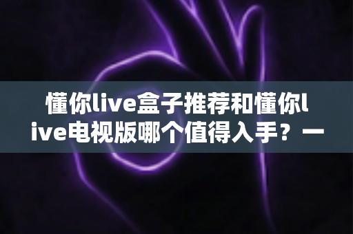 懂你live盒子推荐和懂你live电视版哪个值得入手？一篇看懂两者差异与选购建议的深度评测